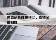 开云体育平台APP-包含阿森纳险胜英格兰，坎特关键制胜的词条